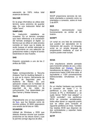 saturación de 100%        indica   total   SCCP
ausencia de blanco.
                                           SCCP proporciona servicios de red,
SALVAR                                     tanto orientados a conexión como no
                                           orientados a conexión, sobre el nivel
En la jerga informática se utiliza este    3 de MTP.
término como sinónimo de guardar
algo. Es una traducción literal del        SCR
inglés "save".
                                           Dispositivo   semiconductor cuyo
SAMPLING                                   funcionamiento es similar al del
Su     traducción     castellana    es     tiratrón.
muestreo. Es un término complejo
que hace referencia a la conversión        SCRIPT
del formato analógico al digital. La
                                           Un script es una lista de comandos
técnica que se utiliza en este proceso
                                           que pueden ser ejecutados sin la
consiste en hacer que la tarjeta de
                                           interacción del usuario. Un lenguaje
audio busque el sonido adecuado a
                                           script es un simple lenguaje de
un instrumento en una selección de
                                           programación mediante el cual el
grabaciones reales y origine el sonido
                                           usuario puede crear scripts.
basándose en esa muestra.
SAS
                                           SCSA
Estaciòn conectada a uno de los 2
anillos de FDDI.                           Una arquitectura abierta pensada
                                           para transmitir señales de voz y vídeo
                                           desarrollada por Dialogic. Soporta
SATAN                                      transferencia de datos a 131 Mbps y
Siglas correspondientes a 'Security        proporciona hasta 2.048 time slots, el
Analysis Tool for Auditing Network' o,     equivalente a 1.024 conversaciones
lo que es lo mismo, Herramienta de         bidireccionales simultaneas a 64
Análisis de Seguridad para la              Kbps.
Auditoría de Redes. Es una
                                           SCSI
aplicación creada con la finalidad de
localizar fallos relacionados con la       Es un interfaz hardware que permite
seguridad      de   las   redes    de      la conexión de hasta 7 ó 15
comunicación. Fue desarrollada por         periféricos a una tarjeta que se
Dan Farmer y Wietse Venema.                conecta al PC o Workstation y se
                                           suele llamar "SCSI host adapter" o
SBUS
                                           "SCSI controller". Los periféricos
Originalmente era un bus propietario       SCSI se conectan encadenados,
de Sun, que fue liberado como de           todos ellos tienen un segundo puerto
dominio público. El IEEE estandarizó       que se utiliza para conectar el
una versión de 64 bits en 1993.            siguiente periférico en línea. También
                                           hay tarjetas SCSI que disponen de
SCANDISK                                   dos controladores y soportan hasta
Utilidad de Windows y DOS que              30 periféricos.
detecta diversos errores que puedan
producirse en los discos duros y que       SCTP
te permite corregir algunos de ellos.
 