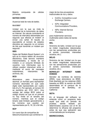 Batería    compuesta     de    células    mejor de los tres proveedores
primarias.                                tradicionales de voz y datos:
BATIDO CERO                                  •   CLECs: Competitive Local
                                                 Exchange Carriers.
Ausencia total de nota de batido.
                                             •   ICPs: Integrated
BAUDIOº                                          Communications Providers.
Unidad con la que se mide la                 •   ISPs: Internet Service
velocidad de la transmisión de datos             Providers.
en Internet. Se calcula controlando el
número de intervalos elementales por      para implementar servicios
segundo que efectúa el módem al           multimedia sobre redes de banda
enviar una señal. El baudio es            ancha
equivalente al número de estados
                                          BEL
discretos por segundo no al número
de bits que transmite un módem por        Sinónimo de belio. Unidad con la que
segundo                                   se miden magnitudes relacionadas
                                          con las sensaciones producidas por
BBS
                                          el sonido (sonoridad, intensidad
Siglas del 'Bulletin Board System' o lo   acústica, etc.).
que es lo mismo tablón de anuncios
                                          BELIO
electrónico. Este servicio mantiene
interconectados, a través de un           Sinónimo de bel. Unidad con la que
módem, a un conjunto ilimitado de         se miden magnitudes relacionadas
usuarios. Los internautas que lo          con las sensaciones producidas por
utilizan pueden interactuar entre sí      el sonido (sonoridad, intensidad
mediante el envío de mensajes             acústica, etc.).
instantáneos,       intercambio     de    BERKELEY        INTERNET        NAME
archivos, etc.                            DOMAIN
BCD                                       Servidor de nombres de dominio
Abreviatura      para     binary-coded    (DNS), cuya abreviatura es BIND.
decimal, un formato para representar      Está diseñado por los sistemas UNIX
números decimales en que cada             basados en BSD, la versión de UNIX
dígito está representado por cuatro       desarrollada en el campus de la
bits (0 y1). Por ejemplo, el número 53    Universidad   de     Berkeley,   en
se escribiría así: 0101 0011. Una         California
ventaja del código BCD sobre el
                                          BETA
código binario es que en el primero
no hay límite en el tamaño del            En el lenguaje del software se
número, mientras que el código            entiende como un programa beta
binario está limitado generalmente a      aquél que está en periodo de
los números que pueden ser                pruebas,    siendo     testado   por
representados por 8, 16, 32 o 64 bits.    determinados usuarios con el fin de
                                          determinar la eficacia del programa
BCP
                                          antes de que esa aplicación sea
Un nuevo tipo de compañías de             comercializada por la empresa.
telecomunicaciones que combinan lo
                                          BIDIRECCIONAL
 