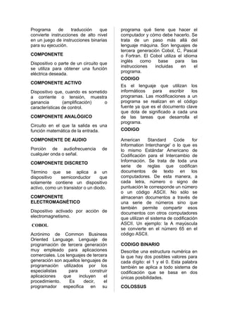 Programa      de    traducción   que      programa qué tiene que hacer el
convierte instrucciones de alto nivel     computador y cómo debe hacerlo. Se
en un juego de instrucciones binarias     trata de un paso más allá del
para su ejecución.                        lenguaje máquina. Son lenguajes de
                                          tercera generación Cobol, C, Pascal
COMPONENTE                                o Fortran. El Cobol utiliza el idioma
                                          inglés    como    base     para    las
Dispositivo o parte de un circuito que
                                          instrucciones   incluidas    en      el
se utiliza para obtener una función
                                          programa.
eléctrica deseada.
                                          CODIGO
COMPONENTE ACTIVO
                                          Es el lenguaje que utilizan los
Dispositivo que, cuando es sometido       informáticos   para    escribir  los
a corriente o tensión, muestra            programas. Las modificaciones a un
ganancia        (amplificación)   o       programa se realizan en el código
características de control.               fuente ya que es el documento clave
                                          que dota de significado a cada una
COMPONENTE ANALÓGICO                      de las tareas que desarrolla el
                                          programa.
Circuito en el que la salida es una
función matemática de la entrada.         CODIGO

COMPONENTE DE AUDIO                       American      Standard     Code      for
                                          Information Interchange' o lo que es
Porciòn de audiofrecuencia          de    lo mismo Estándar Americano de
cualquier onda o señal.                   Codificación para el Intercambio de
                                          Información. Se trata de toda una
COMPONENTE DISCRETO
                                          serie de reglas que codifican
Tèrmino que se aplica a un                documentos de texto en los
dispositivo   semiconductor        que    computadores. De esta manera, a
solamente contiene un dispositivo         cada letra, número o signo de
activo, como un transistor o un diodo.    puntuación le corresponde un número
                                          o un código ASCII. No sólo se
COMPONENTE                                almacenan documentos a través de
ELECTROMAGNÉTICO                          una serie de números sino que
                                          también permite compartir esos
Dispositivo activado por acciòn de        documentos con otros computadores
electromagnetismo.                        que utilizan el sistema de codificación
COBOL                                     ASCII. Un ejemplo: la A mayúscula
                                          se convierte en el número 65 en el
Acrónimo de Common Business               código ASCII.
Oriented Language. Lenguaje de
programación de tercera generación        CODIGO BINARIO
muy empleado para aplicaciones            Describe una estructura numérica en
comerciales. Los lenguajes de tercera     la que hay dos posibles valores para
generación son aquellos lenguajes de      cada dígito: el 1 y el 0. Esta palabra
programación utilizados por los           también se aplica a todo sistema de
especialistas      para       construir   codificación que se basa en dos
aplicaciones   que      incluyen     el   únicas posibilidades.
procedimiento.     Es     decir,     el
programador    especifica     en    su    COLOSSUS
 