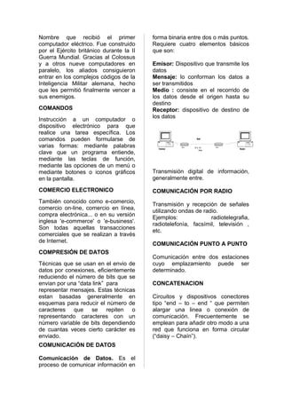 Nombre que recibió el primer              forma binaria entre dos o más puntos.
computador eléctrico. Fue construido      Requiere cuatro elementos básicos
por el Ejército británico durante la II   que son:
Guerra Mundial. Gracias al Colossus
y a otros nueve computadores en           Emisor: Dispositivo que transmite los
paralelo, los aliados consiguieron        datos
entrar en los complejos códigos de la     Mensaje: lo conforman los datos a
Inteligencia Militar alemana, hecho       ser transmitidos
que les permitió finalmente vencer a      Medio : consiste en el recorrido de
sus enemigos.                             los datos desde el origen hasta su
                                          destino
COMANDOS                                  Receptor: dispositivo de destino de
                                          los datos
Instrucción a un computador o
dispositivo electrónico para que
realice una tarea específica. Los
comandos pueden formularse de                                        Medio


varias formas: mediante palabras            Transmisor
                                                         Modem   001110....10111    Modem
                                                                                            Receptor
clave que un programa entiende,
                                                                          Mensaje



mediante las teclas de función,
mediante las opciones de un menú o
mediante botones o iconos gráficos        Transmisión digital de información,
en la pantalla.                           generalmente entre.

COMERCIO ELECTRONICO                      COMUNICACIÓN POR RADIO
También conocido como e-comercio,
                                          Transmisión y recepción de señales
comercio on-line, comercio en línea,
                                          utilizando ondas de radio.
compra electrónica... o en su versión
                                          Ejemplos:              radiotelegrafia,
inglesa 'e-commerce' o 'e-business'.
                                          radiotelefonìa, facsímil, televisión ,
Son todas aquellas transacciones
                                          etc.
comerciales que se realizan a través
de Internet.
                                          COMUNICACIÓN PUNTO A PUNTO
COMPRESIÓN DE DATOS
                                          Comunicación entre dos estaciones
Técnicas que se usan en el envio de       cuyo emplazamiento puede ser
datos por conexiones, eficientemente      determinado.
reduciendo el nùmero de bits que se
envian por una “data link” para           CONCATENACION
representar mensajes. Estas técnicas
estan basadas generalmente en             Circuitos y dispositivos conectores
esquemas para reducir el nùmero de        tipo “end – to – end “ que permiten
caracteres que se repiten o               alargar una linea o conexión de
representando caracteres con un           comunicación. Frecuentemente se
nùmero variable de bits dependiendo       emplean para añadir otro modo a una
de cuantas veces cierto carácter es       red que funciona en forma circular
enviado.                                  (“daisy – Chaín”).
COMUNICACIÓN DE DATOS

Comunicación de Datos. Es el
proceso de comunicar información en
 