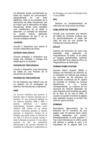 La distorsiòn existe normalmente en           las llamadas a un centro de llamadas (Call
todos los medios de comunicación,             Center).DNIS
especialmente       en    una     linea
telefónica. Esto es el resultado de la        DNL
atenuación de altas frecuencias que
                                                Sistema no complementario de
es mayor que la atenuación de bajas
                                              reducción de ruido propio de philips.
frecuencias, dando como resultado
una modificación en la señal o                DOBLADOR DE TENSIÓN
distorsión. La cantidad de distorsión
se      puede     reducir    aplicando        Circuito que suministra una tensión
acondicionadores de tipo C en un              de salida de corriente continua que
circuito analógico rentado.                   es aproximadamente el doble del
                                              valor de pico de una tensión de
DIVISOR                                       entrada de corriente alterna.
Circuito o dispositivo que realiza la         DOLBY
función matemática de dividir.
                                              Sistema de reducción de ruido mas
DIVISOR ANALÓGICO                             extendido   para    aplicación    en
                                              magnetófonos. El dolby A se utiliza
Circuito analógico o dispositivo que
                                              en equipos profesionales, mientras
recibe dos entradas y entrega una
                                              que el DOLBY B se utiliza en FM y en
salida igual a su cociente.
                                              magnetófonos de aficionado.
DIVISOR DE FRECUENCIA
                                              DOMAIN NAME SYSTEM
Circuito o dispositivo cuya frecuencia
                                              'Domain Name System' (DNS) o
de salida es una fracción de la
                                              Sistema de Nombres de Dominio es
frecuencia de entrada.
                                              un directorio en Internet que traduce
DIVISOR DE FRECUENCIAS                        los nombres de los dominios en
                                              direcciones numéricas de IP, aparte
En los sistemas que utilizan mas de           de controlar la entrega de correos
un altavoz, es el encargado de                electrónicos      a      su      cuenta
distribuir las frecuencias a reproducir.      correspondiente. La mayoría de los
                                              servicios de Internet dependen de
DNIS                                          este directorio para localizar las webs
                                              de la Red. Si se cae el DNS, el
Un servicio telefónico que permite al
                                              usuario no puede encontrar la página
llamado saber el número marcado por el
                                              web deseada aunque el nombre del
llamante. Es una prestación habitual en
                                              dominio sea el correcto.
los números gratuitos (800 y 900), y
permite       identificar    el    número     DOMINIO
originalmente marcado cuando varios
números 900 acaban en un mismo                Equivalente alfanumérico de la
circuito. Funcionan pasando el número         dirección de IP numérica de una
marcado al dispositivo destino de la          página web. El dominio tiene varios
llamada, que puede actuar en función de       niveles separados por puntos.
ese dato a la hora de enrutar, encolar o      Paradójicamente, el nivel superior, o
tratar la llamada en general. Un uso típico   Top Level Domain,es la última parte
consiste en dar un tratamiento                del dominio y señala el país o la
diferenciado a los usuarios llamantes en      naturaleza de la página web (.co
campañas de marketing o simplemente en
 