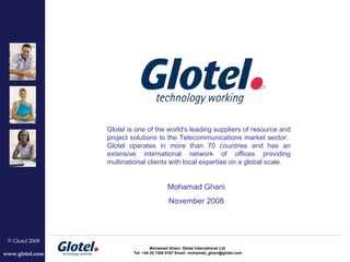 Glotel is one of the world's leading suppliers of resource and project solutions to the Telecommunications market sector.  Glotel operates in more than 70 countries and has an extensive international network of offices providing multinational clients with local expertise on a global scale. Mohamad Ghani November 2008 