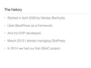 The history
• Started in April 2008 by Nikolay Bachiyski.
• Uses BackPress as a framework.
• And it’s OOP developed.
• March 2013 I started managing GlotPress.
• In 2014 we had our ﬁrst GSoC project.
 