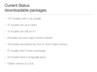Current Status 
downloadable packages
• 141 locales with a wp_locale
• 41 locales are up to date
• 15 locales are still on 4.1
• 8 locales are one major version behind
• 16 locales are behind by two or more major version
• 61 locales don’t have a package
• 40 locales have a language pack
• Oldest version is 2.8.5.
 