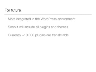 For future
• More integrated in the WordPress environment
• Soon it will include all plugins and themes
• Currently ~10.000 plugins are translatable
 