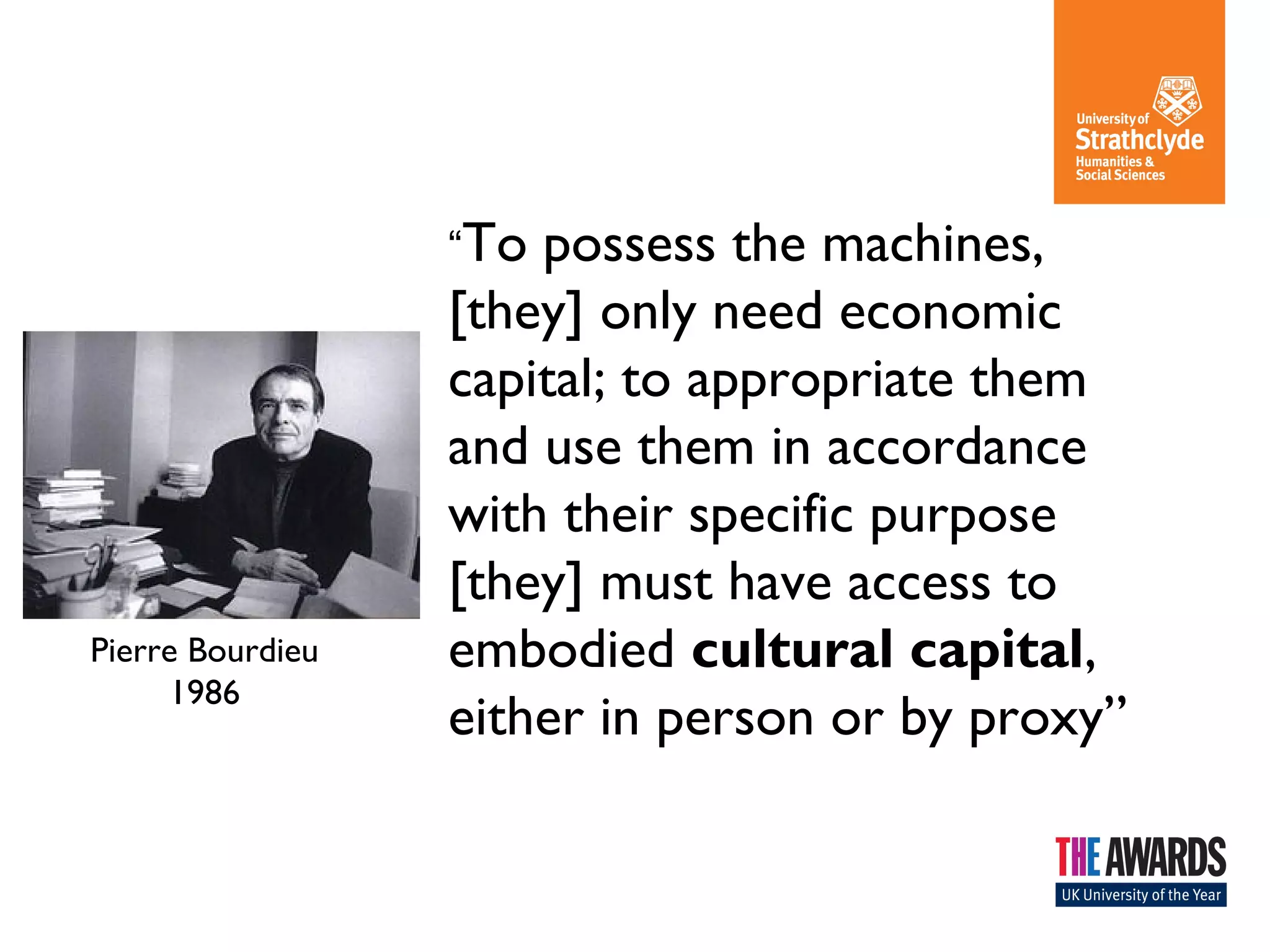 “To possess the machines, 
[they] only need economic 
capital; to appropriate them 
and use them in accordance 
with their specific purpose 
[they] must have access to 
embodied cultural capital, 
either in person or by proxy” 
Pierre Bourdieu 
1986 
 