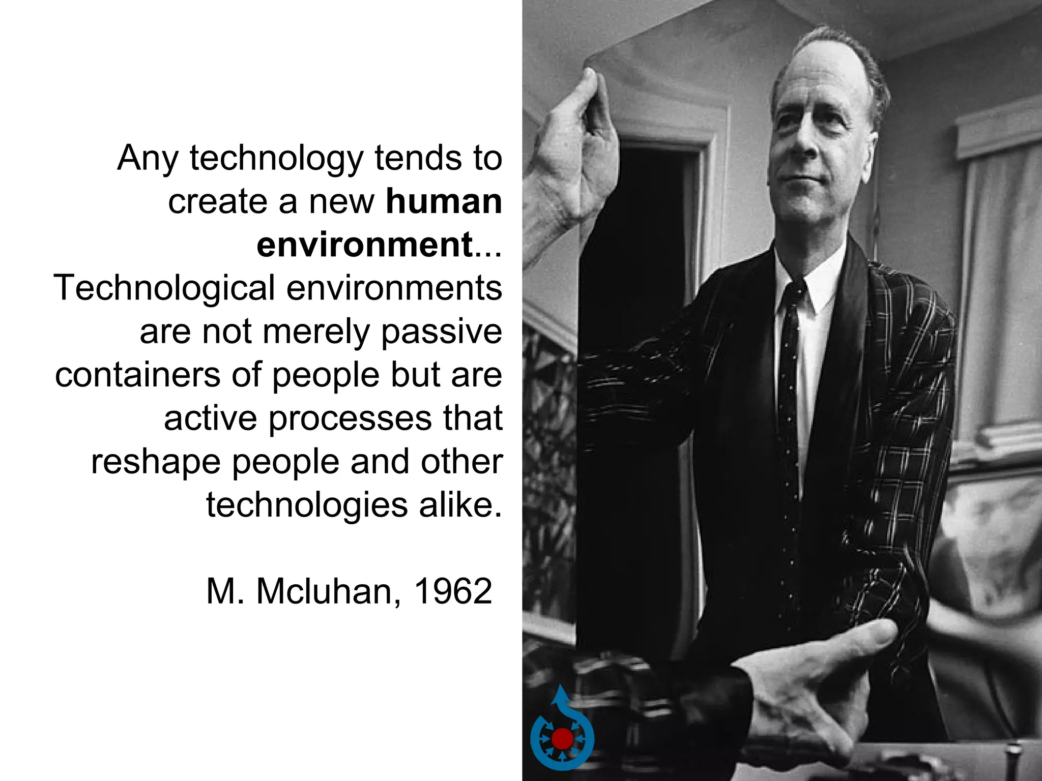 Any technology tends to 
create a new human 
environment... 
Technological environments 
are not merely passive 
containers of people but are 
active processes that 
reshape people and other 
technologies alike. 
M. Mcluhan, 1962 
 
