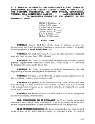 AT A REGULAR MEETING OF THE GLOUCESTER COUNTY BOARD OF
SUPERVISORS, HELD ON TUESDAY, AUGUST 5, 2014, AT 7:00 P.M., IN
THE COLONIAL COURTHOUSE, 6504 MAIN STREET, GLOUCESTER,
VIRGINIA: ON A MOTION DULY MADE BY ___________, AND SECONDED BY
_____________, THE FOLLOWING RESOLUTION WAS ADOPTED BY THE
FOLLOWING VOTE:
Phillip N. Bazzani, ___;
Ashley C. Chriscoe, ____;
Christopher A. Hutson, ____;
Andrew James, Jr., ____;
John C. Meyer, Jr., ___;
Robert J. Orth, ____;
Michael R. Winebarger, ____;
RESOLUTION
WHEREAS, Section 33.1-70.1 of the Code of Virginia, permits the
improvement and hard surfacing of certain unpaved roads deemed to qualify
for designation as a Rural Rustic Road; and
WHEREAS, any such road must be located in a low-density development
area and have no more than 1500 vpd; and
WHEREAS, the Board of Supervisors of Gloucester County, Virginia
(“Board”) requests that Ernest Lane, Route 0667, From: Route 17 To: Dead End
be designated a Rural Rustic Road; and
WHEREAS, the Board is unaware of pending development that will
significantly affect the existing traffic on this road; and
WHEREAS, this road is in the Board’s six-year plan for improvements to
the secondary system of state highways; and
WHEREAS, the general public and particularly those citizens who own
land abutting this road have been made aware that this road may be paved
with minimal improvements as is consistent with the development of a rural
rustic road project; and
WHEREAS, the Board believes that this road should be so designated
due to its qualifying characteristics.
NOW, THEREFORE, BE IT RESOLVED, the Board hereby designates
this road a Rural Rustic Road, and requests that the Residency Administrator
for the Virginia Department of Transportation concur in this designation.
BE IT FURTHER RESOLVED, the Board requests that this road be hard
surfaced and, to the fullest extent prudent, be improved within the existing
Page 8
 