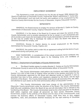 COpy
EMPLOYMENT AGREEMENT
This Agreement is made and entered into this 5th day of August, 2008, between the
Board of Supervisors of Gloucester County, Virginia (the "Board") and Brenda G. Garton (the
"County Administrator") and sets forth the terms and conditions of her employment by the
Board as County Administrator for the County of Gloucester, Virginia ("Gloucester County") .
WITNESSETH
WHEREAS, the Board desires to employ the services of Brenda G. Garton as County
Administrator of Gloucester County, Virginia ("Gloucester County"); and
WHEREAS, it is the desire of the Board to (1) secure and retain the services of the
County Administrator and to provide inducement for her to remain in such employment and
(2) to provide a just means for termination of the County Administrator's services at such time
as she may be unable fully to discharge her duties or when the Board may desire to
otherwise terminate her employ; and
WHEREAS, Brenda G. Garton desires to accept employment as the County 

Administrator for Gloucester County, Virginia; and 

WHEREAS, the parties wish to enter into an agreement setting forth the terms of such 

employment during such period; and 

NOW THEREFORE, in consideration of the mutual covenants herein contained, the'
Board and the County Administrator agree to the following terms and conditions of
employment:
Section 1. Employment of a~d Duties of County Administrator
a. The Board hereby agrees to employ Brenda G. Garton as County Administrator
of Gloucester County to serve as the chief administrative officer of Gloucester County.
b. The County Administrator shall perform the functions and duties prescribed by
Section 15.2-1541 of the Code of Virginia, those set forth in the position description for the
County Administrator approved by the Board and attached hereto as Appendix A and as
amended from time to time, policies and re"gulations adopted by the Board, and the legal
directives of the Board. The County Administrator shall devote all necessary time, skill, labor.
and attention to such duties as the chief administrative officer of Gloucester County.
c. . The County Administrator shall have charge of the .administration of the
Gloucester County government under the direction of the Board. The County Administrator
shall fully and completely inform the Board of any and all information that is relevant to the
functioning of the Board. The County Administrator shall be the chief executive for the Board;
shall select. organize and assign all personnel. as best serves Gloucester County
Government, subject to the policies of the Board and the laws of the Commonwealth; shall
oversee the business affairs of Gloucester County; shall from time to time suggest
regulations, rules, and procedures deemed necessary for the well ordering of Gloucester
1 
 Page 12
 