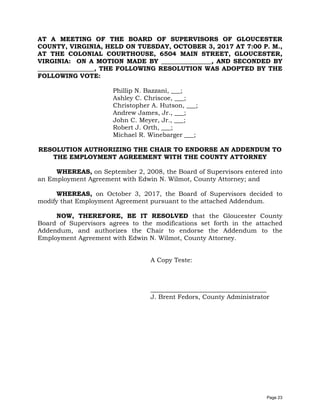 AT A MEETING OF THE BOARD OF SUPERVISORS OF GLOUCESTER
COUNTY, VIRGINIA, HELD ON TUESDAY, OCTOBER 3, 2017 AT 7:00 P. M.,
AT THE COLONIAL COURTHOUSE, 6504 MAIN STREET, GLOUCESTER,
VIRGINIA: ON A MOTION MADE BY ________________, AND SECONDED BY
__________________, THE FOLLOWING RESOLUTION WAS ADOPTED BY THE
FOLLOWING VOTE:
Phillip N. Bazzani, ___;
Ashley C. Chriscoe, ___;
Christopher A. Hutson, ___;
Andrew James, Jr., ___;
John C. Meyer, Jr., ___;
Robert J. Orth, ___;
Michael R. Winebarger ___;
RESOLUTION AUTHORIZING THE CHAIR TO ENDORSE AN ADDENDUM TO
THE EMPLOYMENT AGREEMENT WITH THE COUNTY ATTORNEY
WHEREAS, on September 2, 2008, the Board of Supervisors entered into
an Employment Agreement with Edwin N. Wilmot, County Attorney; and
WHEREAS, on October 3, 2017, the Board of Supervisors decided to
modify that Employment Agreement pursuant to the attached Addendum.
NOW, THEREFORE, BE IT RESOLVED that the Gloucester County
Board of Supervisors agrees to the modifications set forth in the attached
Addendum, and authorizes the Chair to endorse the Addendum to the
Employment Agreement with Edwin N. Wilmot, County Attorney.
A Copy Teste:
_____________________________________
J. Brent Fedors, County Administrator
Page 23
 