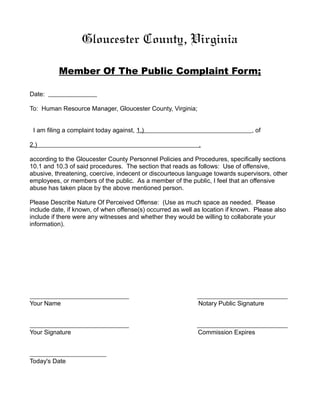 Gloucester County, Virginia

          Member Of The Public Complaint Form;

Date:

To: Human Resource Manager, Gloucester County, Virginia;


 I am filing a complaint today against, 1.)                                     , of

2.)                                                          ,

according to the Gloucester County Personnel Policies and Procedures, specifically sections
10.1 and 10.3 of said procedures. The section that reads as follows: Use of offensive,
abusive, threatening, coercive, indecent or discourteous language towards supervisors, other
employees, or members of the public. As a member of the public, I feel that an offensive
abuse has taken place by the above mentioned person.

Please Describe Nature Of Perceived Offense: (Use as much space as needed. Please
include date, if known, of when offense(s) occurred as well as location if known. Please also
include if there were any witnesses and whether they would be willing to collaborate your
information).




Your Name                                                    Notary Public Signature



Your Signature                                               Commission Expires



Today's Date
 