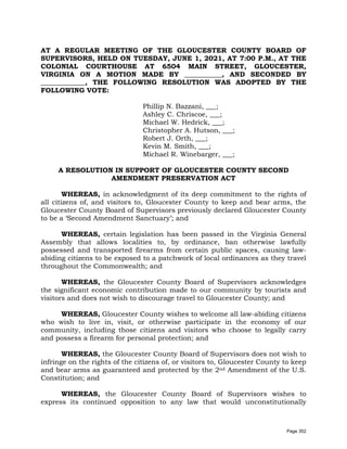 AT A REGULAR MEETING OF THE GLOUCESTER COUNTY BOARD OF
SUPERVISORS, HELD ON TUESDAY, JUNE 1, 2021, AT 7:00 P.M., AT THE
COLONIAL COURTHOUSE AT 6504 MAIN STREET, GLOUCESTER,
VIRGINIA ON A MOTION MADE BY ___________, AND SECONDED BY
_____________, THE FOLLOWING RESOLUTION WAS ADOPTED BY THE
FOLLOWING VOTE:
Phillip N. Bazzani, ___;
Ashley C. Chriscoe, ___;
Michael W. Hedrick, ___;
Christopher A. Hutson, ___;
Robert J. Orth, ___;
Kevin M. Smith, ___;
Michael R. Winebarger, ___;
A RESOLUTION IN SUPPORT OF GLOUCESTER COUNTY SECOND
AMENDMENT PRESERVATION ACT
WHEREAS, in acknowledgment of its deep commitment to the rights of
all citizens of, and visitors to, Gloucester County to keep and bear arms, the
Gloucester County Board of Supervisors previously declared Gloucester County
to be a ‘Second Amendment Sanctuary’; and
WHEREAS, certain legislation has been passed in the Virginia General
Assembly that allows localities to, by ordinance, ban otherwise lawfully
possessed and transported firearms from certain public spaces, causing law-
abiding citizens to be exposed to a patchwork of local ordinances as they travel
throughout the Commonwealth; and
WHEREAS, the Gloucester County Board of Supervisors acknowledges
the significant economic contribution made to our community by tourists and
visitors and does not wish to discourage travel to Gloucester County; and
WHEREAS, Gloucester County wishes to welcome all law-abiding citizens
who wish to live in, visit, or otherwise participate in the economy of our
community, including those citizens and visitors who choose to legally carry
and possess a firearm for personal protection; and
WHEREAS, the Gloucester County Board of Supervisors does not wish to
infringe on the rights of the citizens of, or visitors to, Gloucester County to keep
and bear arms as guaranteed and protected by the 2nd Amendment of the U.S.
Constitution; and
WHEREAS, the Gloucester County Board of Supervisors wishes to
express its continued opposition to any law that would unconstitutionally
Page 352
 