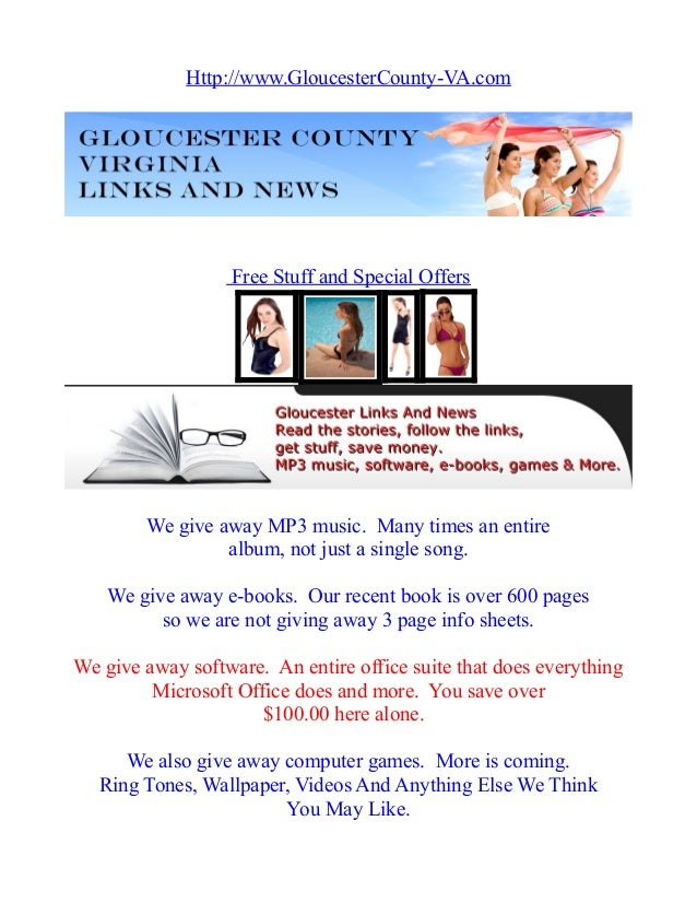 Http://www.GloucesterCounty-VA.com
Free Stuff and Special Offers
We give away MP3 music. Many times an entire
album, not just a single song.
We give away e-books. Our recent book is over 600 pages
so we are not giving away 3 page info sheets.
We give away software. An entire office suite that does everything
Microsoft Office does and more. You save over
$100.00 here alone.
We also give away computer games. More is coming.
Ring Tones, Wallpaper, Videos And Anything Else We Think
You May Like.
 