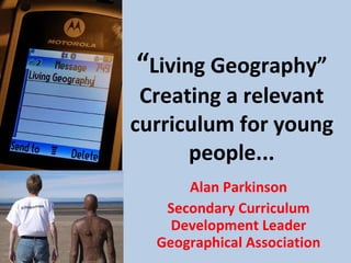 “ Living Geography” Creating a relevant curriculum for young people... Alan Parkinson Secondary Curriculum Development Leader Geographical Association 