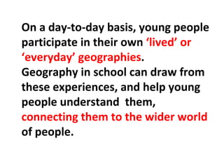 On a day-to-day basis, young people participate in their own  ‘lived’ or ‘everyday’ geographies . Geography in school can draw from these experiences, and help young people understand  them,  connecting them to the wider world  of people. 