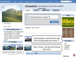 Home Profile Inbox Friends Settings Logout Search View photos Info Photos Boxes I'm being walked on again     Share Snowdon  Information Friends Glyders Tryfan I’m feeling on top of the world!!!  10hrs ago View videos Older posts Wall Recent Activity Hey Snowdon, thanks for the add how's things going over there ??   Yeah, I know, I am fed up of seeing that train! Ads Groups Llyn Ogwen   I'm Snowdon, a mountain in North Wales. I’m 1,085 metres high. I’ve even got a nature reserve around me!!!  The Snowdon Wildlife Reserve. By Zoe  