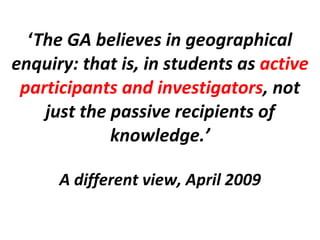‘ The GA believes in geographical enquiry: that is, in students as  active participants and investigators , not just the passive recipients of knowledge.’ A different view, April 2009 