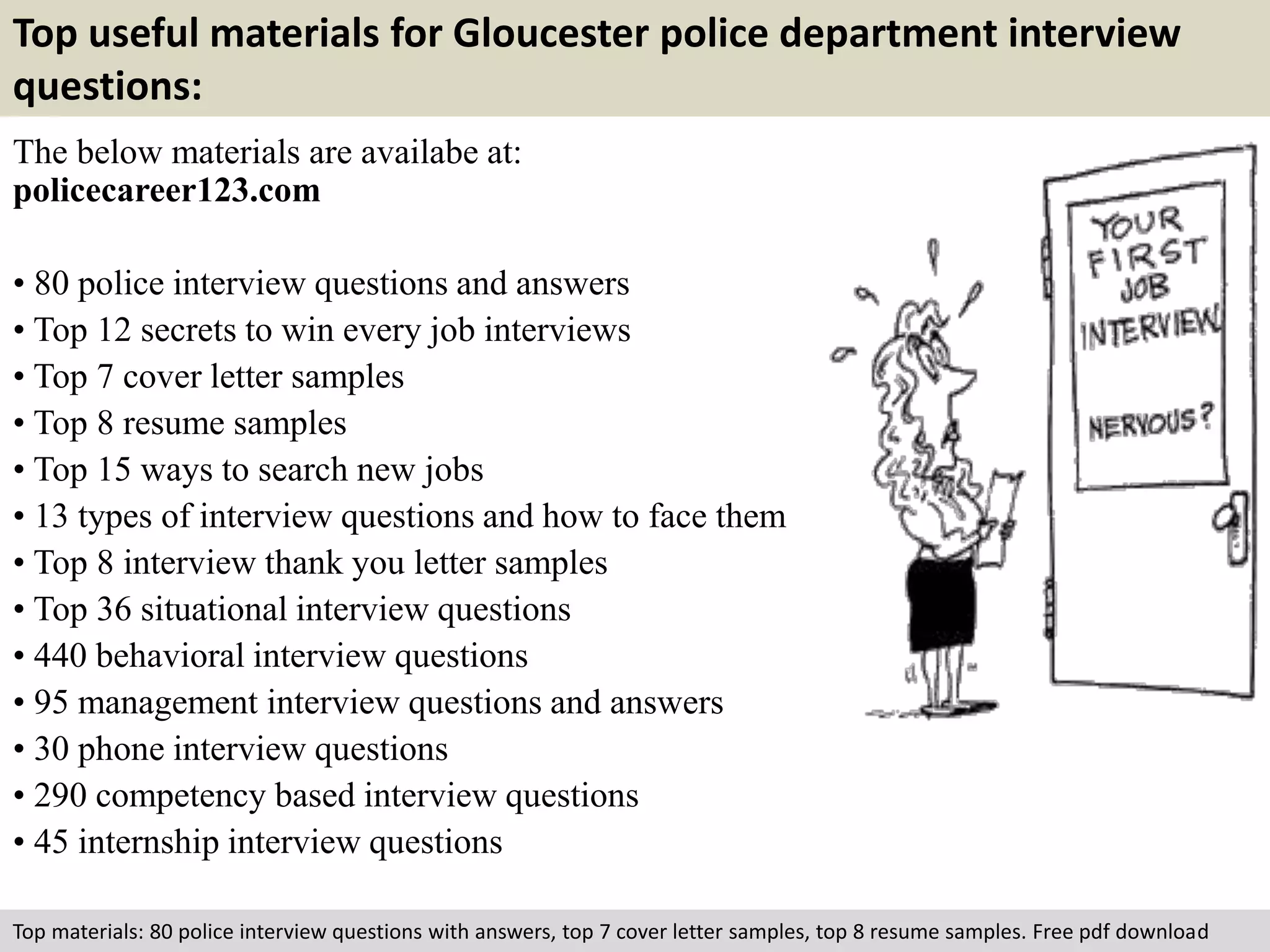 Top useful materials for Gloucester police department interview 
questions: 
The below materials are availabe at: 
policecareer123.com 
• 80 police interview questions and answers 
• Top 12 secrets to win every job interviews 
• Top 7 cover letter samples 
• Top 8 resume samples 
• Top 15 ways to search new jobs 
• 13 types of interview questions and how to face them 
• Top 8 interview thank you letter samples 
• Top 36 situational interview questions 
• 440 behavioral interview questions 
• 95 management interview questions and answers 
• 30 phone interview questions 
• 290 competency based interview questions 
• 45 internship interview questions 
Top materials: 80 police interview questions with answers, top 7 cover letter samples, top 8 resume samples. Free pdf download 
 