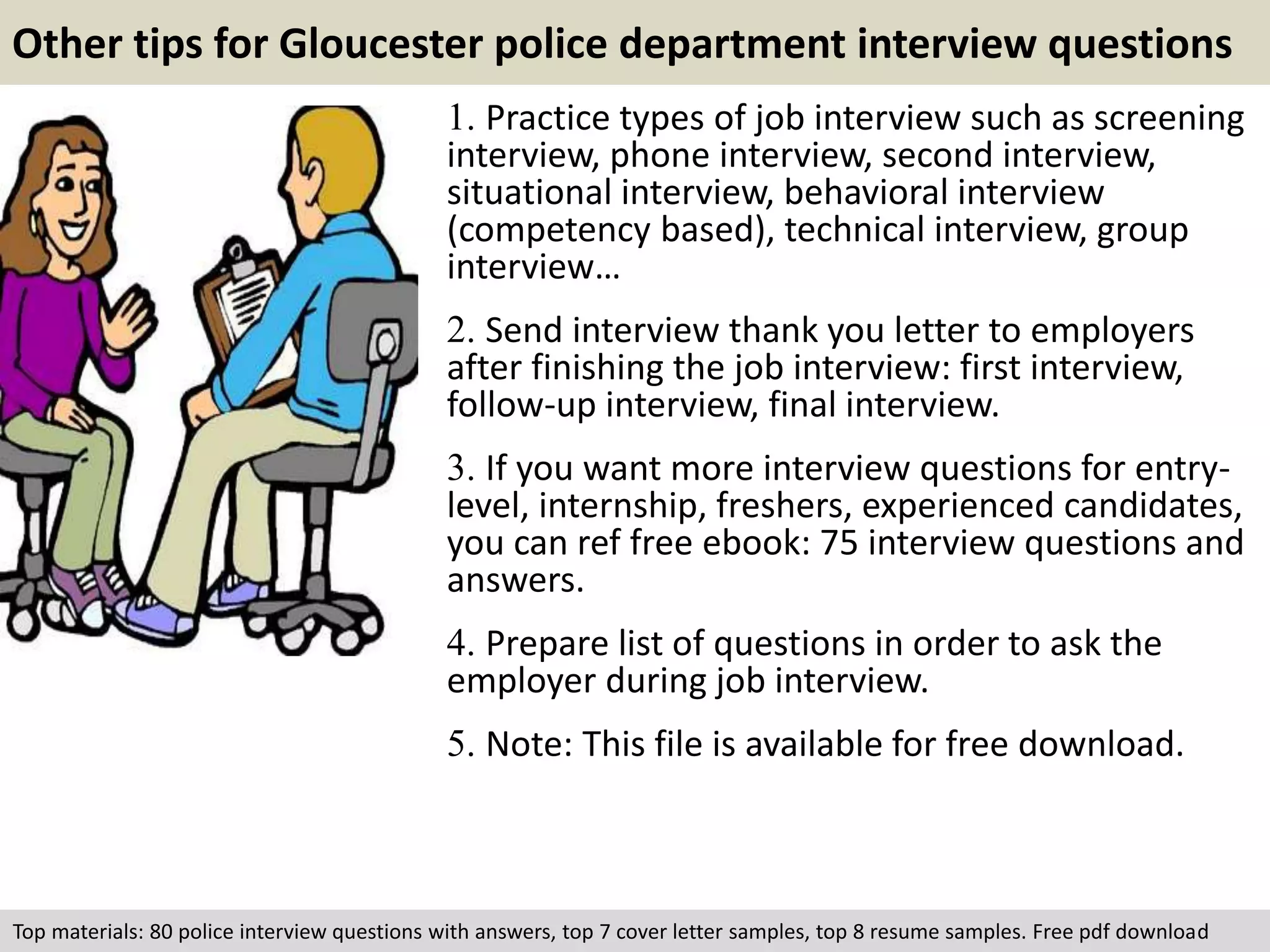 Other tips for Gloucester police department interview questions 
1. Practice types of job interview such as screening 
interview, phone interview, second interview, 
situational interview, behavioral interview 
(competency based), technical interview, group 
interview… 
2. Send interview thank you letter to employers 
after finishing the job interview: first interview, 
follow-up interview, final interview. 
3. If you want more interview questions for entry-level, 
internship, freshers, experienced candidates, 
you can ref free ebook: 75 interview questions and 
answers. 
4. Prepare list of questions in order to ask the 
employer during job interview. 
5. Note: This file is available for free download. 
Top materials: 80 police interview questions with answers, top 7 cover letter samples, top 8 resume samples. Free pdf download 
