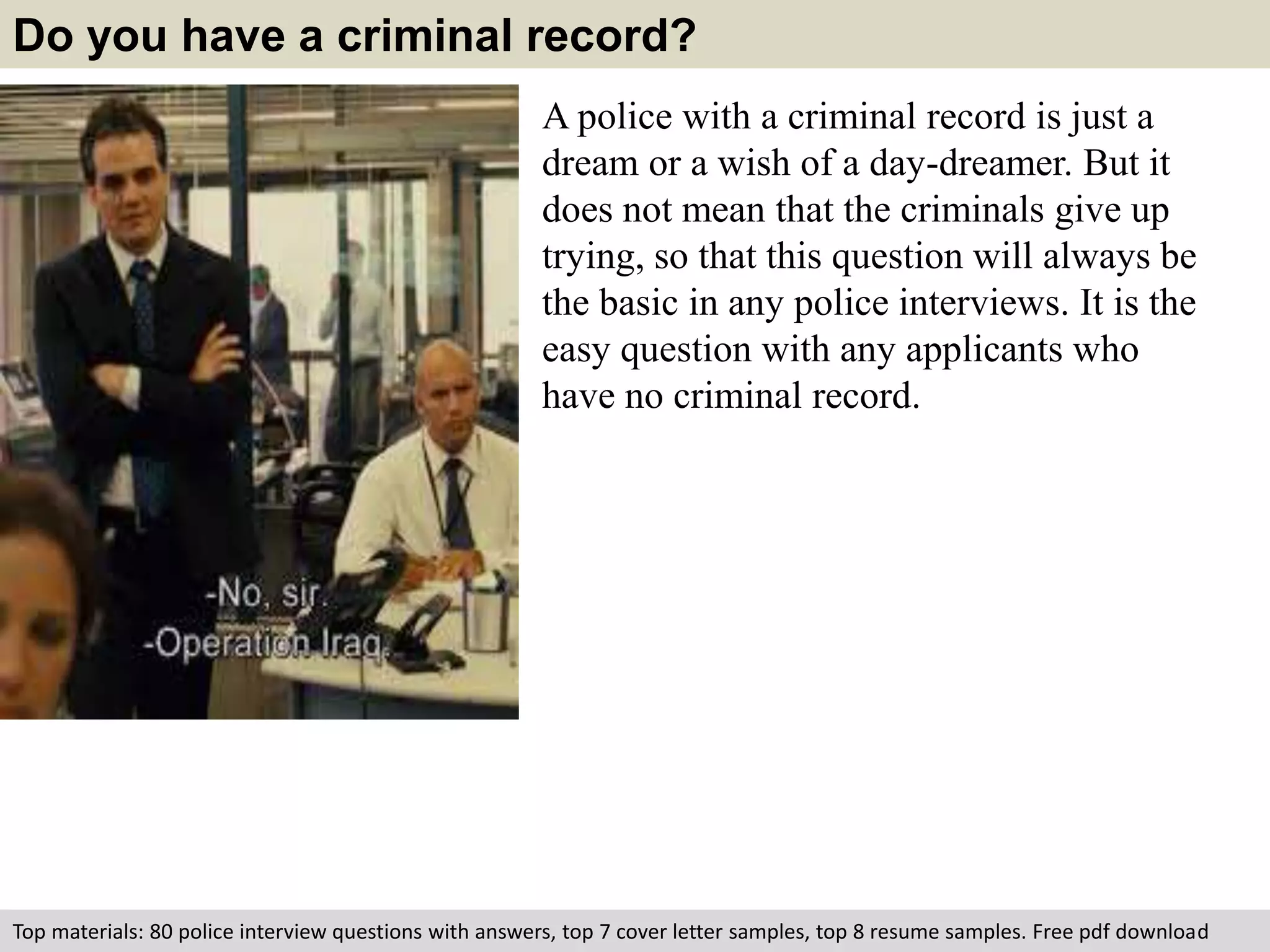 Do you have a criminal record? 
A police with a criminal record is just a 
dream or a wish of a day-dreamer. But it 
does not mean that the criminals give up 
trying, so that this question will always be 
the basic in any police interviews. It is the 
easy question with any applicants who 
have no criminal record. 
Top materials: 80 police interview questions with answers, top 7 cover letter samples, top 8 resume samples. Free pdf download 
 