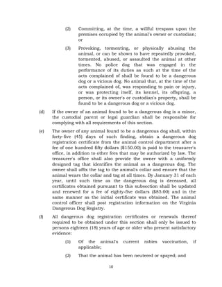 (2) Committing, at the time, a willful trespass upon the 
premises occupied by the animal's owner or custodian; 
or 
(3) Provoking, tormenting, or physically abusing the 
animal, or can be shown to have repeatedly provoked, 
tormented, abused, or assaulted the animal at other 
times. No police dog that was engaged in the 
performance of its duties as such at the time of the 
acts complained of shall be found to be a dangerous 
dog or a vicious dog. No animal that, at the time of the 
acts complained of, was responding to pain or injury, 
or was protecting itself, its kennel, its offspring, a 
person, or its owner's or custodian's property, shall be 
found to be a dangerous dog or a vicious dog. 
(d) If the owner of an animal found to be a dangerous dog is a minor, 
the custodial parent or legal guardian shall be responsible for 
complying with all requirements of this section. 
(e) The owner of any animal found to be a dangerous dog shall, within 
forty-five (45) days of such finding, obtain a dangerous dog 
registration certificate from the animal control department after a 
fee of one hundred fifty dollars ($150.00) is paid to the treasurer's 
office, in addition to other fees that may be authorized by law. The 
treasurer's office shall also provide the owner with a uniformly 
designed tag that identifies the animal as a dangerous dog. The 
owner shall affix the tag to the animal's collar and ensure that the 
animal wears the collar and tag at all times. By January 31 of each 
year, until such time as the dangerous dog is deceased, all 
certificates obtained pursuant to this subsection shall be updated 
and renewed for a fee of eighty-five dollars ($85.00) and in the 
same manner as the initial certificate was obtained. The animal 
control officer shall post registration information on the Virginia 
Dangerous Dog Registry. 
(f) All dangerous dog registration certificates or renewals thereof 
required to be obtained under this section shall only be issued to 
persons eighteen (18) years of age or older who present satisfactory 
evidence: 
(1) Of the animal's current rabies vaccination, if 
10 
applicable; 
(2) That the animal has been neutered or spayed; and 
 