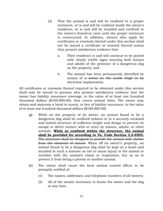 (3) That the animal is and will be confined in a proper 
enclosure, or is and will be confined inside the owner's 
residence, or is and will be muzzled and confined in 
the owner's fenced-in yard until the proper enclosure 
is constructed. In addition, owners who apply for 
certificates or renewals thereof under this section shall 
not be issued a certificate or renewal thereof unless 
they present satisfactory evidence that: 
a. Their residence is and will continue to be posted 
with clearly visible signs warning both minors 
and adults of the presence of a dangerous dog 
on the property; and 
b. The animal has been permanently identified by 
means of a tattoo on the inside thigh or by 
electronic implantation. 
All certificates or renewals thereof required to be obtained under this section 
shall only be issued to persons who present satisfactory evidence that the 
owner has liability insurance coverage, to the value of at least one hundred 
thousand dollars ($100,000.00), that covers animal bites. The owner may 
obtain and maintain a bond in surety, in lieu of liability insurance, to the value 
of at least one hundred thousand dollars ($100,000.00). 
(g) While on the property of its owner, an animal found to be a 
dangerous dog shall be confined indoors or in a securely enclosed 
and locked structure of sufficient height and design to prevent its 
escape or direct contact with or entry by minors, adults, or other 
animals. While so confined within the structure, the animal 
shall be provided for according to Va. Code Section 3.2-6503. 
The structure shall be designed to provide the animal with shelter 
from the elements of nature. When off its owner's property, an 
animal found to be a dangerous dog shall be kept on a leash and 
muzzled in such a manner as not to cause injury to the animal or 
interfere with the animal's vision or respiration, but so as to 
prevent it from biting a person or another animal. 
(h) The owner shall cause the local animal control officer to be 
11 
promptly notified of: 
(1) The names, addresses, and telephone numbers of all owners; 
(2) All of the means necessary to locate the owner and the dog 
at any time; 
 