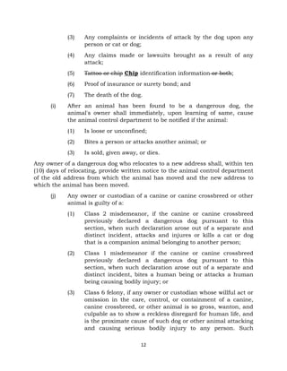 (3) Any complaints or incidents of attack by the dog upon any 
person or cat or dog; 
(4) Any claims made or lawsuits brought as a result of any 
12 
attack; 
(5) Tattoo or chip Chip identification information or both; 
(6) Proof of insurance or surety bond; and 
(7) The death of the dog. 
(i) After an animal has been found to be a dangerous dog, the 
animal's owner shall immediately, upon learning of same, cause 
the animal control department to be notified if the animal: 
(1) Is loose or unconfined; 
(2) Bites a person or attacks another animal; or 
(3) Is sold, given away, or dies. 
Any owner of a dangerous dog who relocates to a new address shall, within ten 
(10) days of relocating, provide written notice to the animal control department 
of the old address from which the animal has moved and the new address to 
which the animal has been moved. 
(j) Any owner or custodian of a canine or canine crossbreed or other 
animal is guilty of a: 
(1) Class 2 misdemeanor, if the canine or canine crossbreed 
previously declared a dangerous dog pursuant to this 
section, when such declaration arose out of a separate and 
distinct incident, attacks and injures or kills a cat or dog 
that is a companion animal belonging to another person; 
(2) Class 1 misdemeanor if the canine or canine crossbreed 
previously declared a dangerous dog pursuant to this 
section, when such declaration arose out of a separate and 
distinct incident, bites a human being or attacks a human 
being causing bodily injury; or 
(3) Class 6 felony, if any owner or custodian whose willful act or 
omission in the care, control, or containment of a canine, 
canine crossbreed, or other animal is so gross, wanton, and 
culpable as to show a reckless disregard for human life, and 
is the proximate cause of such dog or other animal attacking 
and causing serious bodily injury to any person. Such 
 