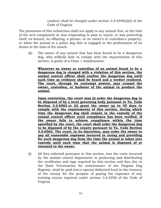 conduct shall be charged under section 3.2-6540(J)(3) of the 
Code of Virginia. 
The provisions of this subsection shall not apply to any animal that, at the time 
of the acts complained of, was responding to pain or injury, or was protecting 
itself, its kennel, its offspring, a person, or its owner's or custodian's property, 
or when the animal is a police dog that is engaged in the performance of its 
duties at the time of the attack. 
(k) The owner of any animal that has been found to be a dangerous 
dog, who willfully fails to comply with the requirements of this 
section, is guilty of a Class 1 misdemeanor. 
Whenever an owner or custodian of an animal found to be a 
dangerous dog is charged with a violation of this section, the 
animal control officer shall confine the dangerous dog until 
such time as evidence shall be heard and a verdict rendered. 
The court, through its contempt powers, may compel the 
owner, custodian, or harborer of the animal to produce the 
animal. 
Upon conviction, the court may (i) order the dangerous dog to 
be disposed of by a local governing body pursuant to Va. Code 
Section 3.2-6562 or (ii) grant the owner up to 45 days to 
comply with the requirements of this section, during which 
time the dangerous dog shall remain in the custody of the 
animal control officer until compliance has been verified. If 
the owner fails to achieve compliance within the time 
specified by the court, the court shall order the dangerous dog 
to be disposed of by the county pursuant to Va. Code Section 
3.2-6562. The court, in its discretion, may order the owner to 
pay all reasonable expenses incurred in caring and providing 
for such dangerous dog from the time the animal is taken into 
custody until such time that the animal is disposed of or 
returned to the owner. 
(l) All fees collected pursuant to this section, less the costs incurred 
by the animal control department in producing and distributing 
the certificates and tags required by this section and fees due to 
the State Veterinarian for maintenance of the Virginia Dog 
Registry, shall be paid into a special dedicated fund in the treasury 
of the county for the purpose of paying the expenses of any 
training course required under section 3.2-6556 of the Code of 
Virginia. 
13 
 