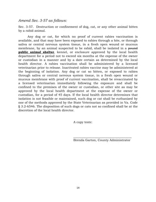 14 
Amend Sec. 3-57 as follows: 
Sec. 3-57. Destruction or confinement of dog, cat, or any other animal bitten 
by a rabid animal. 
Any dog or cat, for which no proof of current rabies vaccination is 
available, and that may have been exposed to rabies through a bite, or through 
saliva or central nervous system tissue, in a fresh open wound or mucous 
membrane, by an animal suspected to be rabid, shall be isolated in a pound 
public animal shelter, kennel, or enclosure approved by the local health 
department for a period not to exceed six months at the expense of the owner 
or custodian in a manner and by a date certain as determined by the local 
health director. A rabies vaccination shall be administered by a licensed 
veterinarian prior to release. Inactivated rabies vaccine may be administered at 
the beginning of isolation. Any dog or cat so bitten, or exposed to rabies 
through saliva or central nervous system tissue, in a fresh open wound or 
mucous membrane with proof of current vaccination, shall be revaccinated by 
a licensed veterinarian immediately following the exposure and shall be 
confined to the premises of the owner or custodian, or other site as may be 
approved by the local health department at the expense of the owner or 
custodian, for a period of 45 days. If the local health director determines that 
isolation is not feasible or maintained, such dog or cat shall be euthanized by 
one of the methods approved by the State Veterinarian as provided in Va. Code 
§ 3.2-6546. The disposition of such dogs or cats not so confined shall be at the 
discretion of the local health director. 
A copy teste: 
______________________________________ 
Brenda Garton, County Administrator 
 
