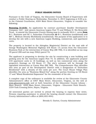 PUBLIC HEARING NOTICE 
Pursuant to the Code of Virginia, the Gloucester County Board of Supervisors will 
conduct a Public Hearing on Wednesday, November 5, 2014 beginning at 8:00 p.m. 
in the Colonial Courthouse, 6504 Main Street Gloucester, Virginia to consider the 
following: 
Rezoning Z-13-01- An application by contract purchaser Zandler Development 
Company, LLC; and owners American Legion Post 75 and William H. Nix Revocable 
Trust, to amend the Gloucester County Zoning map to reclassify 38.6+/- acres from 
B-1, Business and SC-1, Suburban Countryside to B-1, Business (conditional) and 
MF-1, Medium Density Multifamily (conditional). The purpose of the application is to 
develop the site with a new American Legion Building, commercial, and apartment 
units. 
The property is located in the Abingdon Magisterial District on the east side of 
George Washington Memorial Highway (US Route 17) across from the Gloucester 
Business Park at the intersection of Canon Way (SR 780). It is identified as tax map 
39 parcel 208 and tax map 39A(1) parcel 7A. 
The applicant is proposing to develop the site by constructing a new building and 
parking area for the American Legion Post 75. In addition, the applicants propose 
218 apartment units in 18 buildings, as well as two commercial sites along the 
property’s frontage on US Route 17. The site’s entrance will be through the 
signalized intersection at Canon Way (SR 780). The Comprehensive Plan identifies 
this area as part of the Development District with a designation of “Suburban 
Residential” with a density of two units per acre. The Court House Village Plan 
identifies the area as “Business Mixed-Use” along the portion fronting on US Route 
17 and “Mixed Residential Expansion” for the remainder of the site. 
A complete copy of the ordinance is available for review at the Gloucester County 
Administrator’s office at 6467 Main Street, Gloucester, Virginia, on the web at 
www.gloucesterva.info and at both branches of the Gloucester County Library - 
Main Branch: 6920 Main Street, Gloucester, Virginia - Gloucester Point Branch: 
2354 York Crossing Drive, Hayes, Virginia. 
All interested parties are invited to attend the hearing to express their views. 
Persons requiring assistance to attend the hearing should contact the Gloucester 
County Administrator’s office at (804) 693-4042. 
Brenda G. Garton, County Administrator 
 