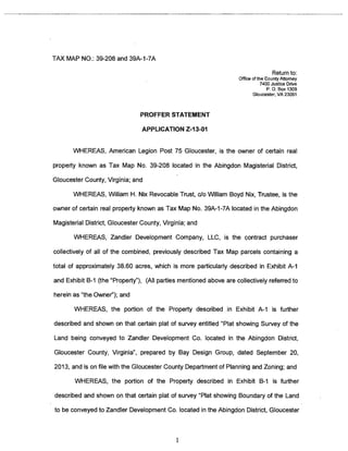 TAX MAP NO.: 39-208 and 39A-i-7A 
Return to: 
Office of the County Attorney 
7400 Justice Drive 
P. 0. Box 1309 
Gloucester, VA 23061 
PROFFER STATEMENT 
APPLICATION Z-13-O1 
WHEREAS, American Legion Post 75 Gloucester, is the owner of certain real 
property known as Tax Map No. 39-208 located in the Abingdon Magisterial District, 
Gloucester County, Virginia; and 
WHEREAS, William H. Nix Revocable Trust, do William Boyd Nix, Trustee, is the 
owner of certain real property known as Tax Map No. 39A-I-7A located in the Abingdon 
Magisterial District, Gloucester County, Virginia; and 
WHEREAS, Zandler Development Company, LLC, is the contract purchaser 
collectively of all of the combined, previously described Tax Map parcels containing a 
total of approximately 38.60 acres, which is more particularly described in Exhibit A-i 
and Exhibit B-i (the “Property”), (All parties mentioned above are collectively referred to 
herein as “the Owner”); and 
WHEREAS, the portion of the Property described in Exhibit A-I is further 
described and shown on that certain plat of survey entitled “Plat showing Survey of the 
Land being conveyed to Zandler Development Co. located in the Abingdon District, 
Gloucester County, Virginia”, prepared by Bay Design Group, dated September 20, 
2013, and is on file with the Gloucester County Department of Planning and Zoning; and 
WHEREAS, the portion of the Property described in Exhibit B-i is further 
described and shown on that certain plat of survey “Plat showing Boundary of the Land 
to be conveyed to Zandler Development Co. located in the Abingdon District, Gloucester 
1 
 