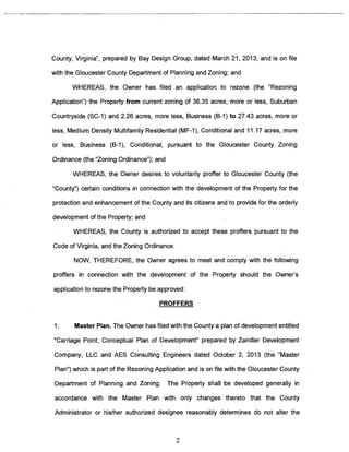 County, Virginia”, prepared by Bay Design Group, dated March 21, 2013, and is on file 
with the Gloucester County Department of Planning and Zoning; and 
WHEREAS, the Owner has filed an application to rezone (the “Rezoning 
Application”) the Property from current zoning of 36.35 acres, more or less, Suburban 
Countryside (SC-I) and 2.26 acres, more less, Business (B-i) to 27.43 acres, more or 
less, Medium Density Multifamily Residential (ME-I), Conditional and 11.17 acres, more 
or less, Business (B-i), Conditional, pursuant to the Gloucester County Zoning 
Ordinance (the “Zoning Ordinance”); and 
WHEREAS, the Owner desires to voluntarily proffer to Gloucester County (the 
“County”) certain conditions in connection with the development of the Property for the 
protection and enhancement of the County and its citizens and to provide for the orderly 
development of the Property; and 
WHEREAS, the County is authorized to accept these proffers pursuant to the 
Code of Virginia, and the Zoning Ordinance. 
NOW, THEREFORE, the Owner agrees to meet and comply with the following 
proffers in connection with the development of the Property should the Owner’s 
application to rezone the Property be approved: 
PROFFERS 
I. Master Plan. The Owner has filed with the County a plan of development entitled 
“Carriage Point, Conceptual Plan of Development” prepared by Zandler Development 
Company, LLC and AES Consulting Engineers dated October 2, 2013 (the “Master 
Plan”) which is part of the Rezoning Application and is on file with the Gloucester County 
Department of Planning and Zoning. The Property shall be developed generally in 
accordance with the Master Plan with only changes thereto that the County 
Administrator or his/her authorized designee reasonably determines do not alter the 
2 
 