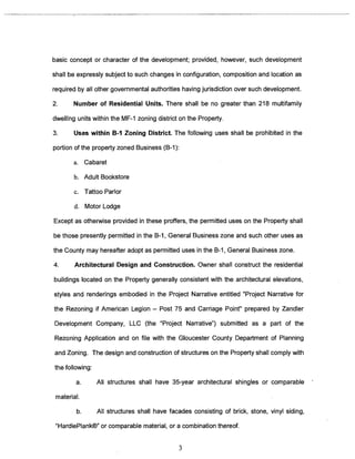 basic concept or character of the development; provided, however, such development 
shall be expressly subject to such changes in configuration, composition and location as 
required by all other governmental authorities having jurisdiction over such development. 
2. Number of Residential Units. There shall be no greater than 218 multifamily 
dwelling units within the MF-1 zoning district on the Property. 
3. Uses within B-I Zoning District The following uses shall be prohibited in the 
portion of the property zoned Business (B-i): 
a. Cabaret 
b. Adult Bookstore 
c. Tattoo Parlor 
d. Motor Lodge 
Except as otherwise provided in these proffers, the permitted uses on the Property shall 
be those presently permitted in the B-i, General Business zone and such other uses as 
the County may hereafter adopt as permitted uses in the B-I, General Business zone. 
4. Architectural Design and Construction. Owner shall construct the residential 
buildings located on the Property generally consistent with the architectural elevations, 
styles and renderings embodied in the Project Narrative entitled “Project Narrative for 
the Rezoning if American Legion — Post 75 and Carriage Point” prepared by Zandler 
Development Company, LLC (the “Project Narrative”) submitted as a part of the 
Rezoning Application and on file with the Gloucester County Department of Planning 
and Zoning. The design and construction of structures on the Property shall comply with 
the following: 
a. All structures shall have 35-year architectural shingles or comparable 
material. 
b. All structures shall have facades consisting of brick, stone, vinyl siding, 
“HardiePlank®” or comparable material, or a combination thereof. 
3 
 