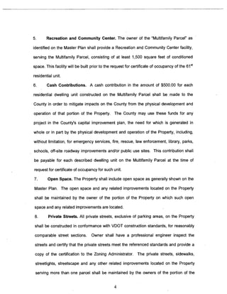 5. Recreation and Community Center. The owner of the “Multifamily Parcel” as 
identified on the Master Plan shall provide a Recreation and Community Center facility, 
serving the Multifamily Parcel, consisting of at least 1,500 square feet of conditioned 
space. This facility will be built prior to the request for certificate of occupancy of the 6?t 
residential unit. 
6. Cash Contributions. A cash contribution in the amount of $500.00 for each 
residential dwelling unit constructed on the Multifamily Parcel shall be made to the 
County in order to mitigate impacts on the County from the physical development and 
operation of that portion of the Property. The County may use these funds for any 
project in the County’s capital improvement plan, the need for which is generated in 
whole or in part by the physical development and operation of the Property, including, 
without limitation, for emergency services, fire, rescue, law enforcement, library, parks, 
schools, off-site roadway improvements and/or public use sites. This contribution shall 
be payable for each described dwelling unit on the Multifamily Parcel at the time of 
request for certificate of occupancy for such unit. 
7. Open Space. The Property shall include open space as generally shown on the 
Master Plan. The open space and any related improvements located on the Property 
shall be maintained by the owner of the portion of the Property on which such open 
space and any related improvements are located. 
8. Private Streets. All private streets, exclusive of parking areas, on the Property 
shall be constructed in conformance with VDOT construction standards, for reasonably 
comparable street sections. Owner shall have a professional engineer inspect the 
streets and certify that the private streets meet the referenced standards and provide a 
copy of the certification to the Zoning Administrator. The private streets, sidewalks, 
streetlights, streetscape and any other related improvements located on the Property 
serving more than one parcel shall be maintained by the owners of the portion of the 
4 
 