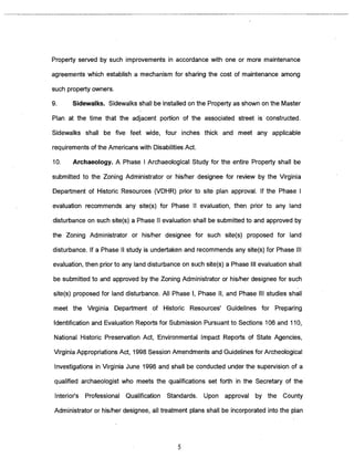 Property served by such improvements in accordance with one or more maintenance 
agreements which establish a mechanism for sharing the cost of maintenance among 
such property owners. 
9. Sidewalks. Sidewalks shall be installed on the Property as shown on the Master 
Plan at the time that the adjacent portion of the associated street is~ constructed. 
Sidewalks shall be five feet wide, four inches thick and meet any applicable 
requirements of the Americans with Disabilities Act. 
10. Archaeology. A Phase I Archaeological Study for the entire Property shall be 
submitted to the Zoning Administrator or his/her designee for review by the Virginia 
Department of Historic Resources (VDHR) prior to site plan approval. If the Phase I 
evaluation recommends any site(s) for Phase II evaluation, then prior to any land 
disturbance on such site(s) a Phase II evaluation shall be submitted to and approved by 
the Zoning Administrator or his/her designee for such site(s) proposed for land 
disturbance. If a Phase II study is undertaken and recommends any site(s) for Phase Ill 
evaluation, then prior to any land disturbance on such site(s) a Phase Ill evaluation shall 
be submitted to and approved by the Zoning Administrator or his/her designee for such 
site(s) proposed for land disturbance. All Phase I, Phase II, and Phase Ill studies shall 
meet the Virginia Department of Historic Resources’ Guidelines for Preparing 
Identification and Evaluation Reports for Submission Pursuant to Sections 106 and 110, 
National Historic Preservation Act, Environmental Impact Reports of State Agencies, 
Virginia Appropriations Act, 1998 Session Amendments and Guidelines for Archeological 
Investigations in Virginia June 1996 and shall be conducted under the supervision of a 
qualified archaeologist who meets the qualifications set forth in the Secretary of the 
Interiors Professional Qualification Standards. Upon approval by the County 
Administrator or his/her designee, all treatment plans shall be incorporated into the plan 
5 
 