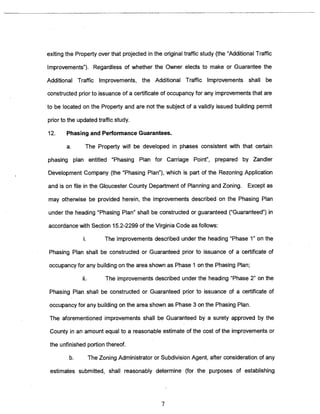 exiting the Property over that projected in the original traffic study (the “Additional Traffic 
Improvements”). Regardless of whether the Owner elects to make or Guarantee the 
Additional Traffic Improvements, the Additional Traffic Improvements shall be 
constructed prior to issuance of a certificate of occupancy for any improvements that are 
to be located on the Property and are not the subject of a validly issued building permit 
prior to the updated traffic study. 
12. Phasing and Performance Guarantees. 
a. The Property will be developed in phases consistent with that certain 
phasing plan entitled “Phasing Plan for Carriage Point”, prepared by Zandler 
Development Company (the “Phasing Plan”), which is part of the Rezoning Application 
and is on file in the Gloucester County Department of Planning and Zoning. Except as 
may otherwise be provided herein, the imprOvements described on the Phasing Plan 
under the heading “Phasing Plan” shall be constructed or guaranteed (“Guaranteed”) in 
accordance with Section 15.2-2299 of the Virginia Code as follows: 
The improvements described under the heading “Phase 1” on the 
Phasing Plan shall be constructed or Guaranteed prior to issuance of a certificate of 
occupancy for any building on the area shown as Phase 1 on the Phasing Plan; 
The improvements described under the heading “Phase 2” on the 
Phasing Plan shall be constructed or Guaranteed prior to issuance of a certificate of 
occupancy for any building on the area shown as Phase 3 on the Phasing Plan. 
The aforementioned improvements shall be Guaranteed by a surety approved by the 
County in an amount equal to a reasonable estimate of the cost of the improvements or 
the unfinished portion thereof. 
b. The Zoning Administrator or Subdivision Agent, after consideration of any 
estimates submitted, shall reasonably determine (for the purposes of establishing 
7 
 