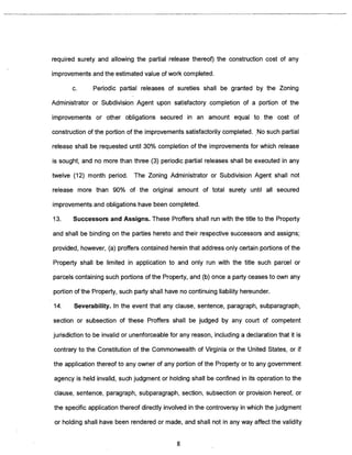 required surety and allowing the partial release thereof) the construction cost of any 
improvements and the estimated value of work completed. 
c. Periodic partial releases of sureties shall be granted by the Zoning 
Administrator or Subdivision Agent upon satisfactory completion of a portion of the 
improvements or other obligations secured in an amount equal to the cost of 
construction of the portion of the improvements satisfactorily completed. No such partial 
release shall be requested until 30% completion of the improvements for which release 
is sought, and no more than three (3) periodic partial releases shall be executed in any 
twelve (12) month period. The Zoning Administrator or Subdivision Agent shall not 
release more than 90% of the original amount of total surety until all secured 
improvements and obligations have been completed. 
13. Successors and Assigns. These Proffers shall run with the title to the Property 
and shall be binding on the parties hereto and their respective successors and assigns; 
provided, however, (a) proffers contained herein that address only certain portions of the 
Property shall be limited in application to and only run with the title such parcel or 
parcels containing such portions of the Property, and (b) once a party ceases to own any 
portion of the Property, such party shall have no continuing liability hereunder. 
14. Severability. In the event that any clause, sentence, paragraph, subparagraph, 
section or subsection of these Proffers shall be judged by any court of competent 
jurisdiction to be invalid or unenforceable for any reason, including a declaration that it is 
contrary to the Constitution of the Commonwealth of Virginia or the United States, or if 
the application thereof to any owner of any portion of the Property or to any government 
agency is held invalid, such judgment or holding shall be confined in its operation to the 
clause, sentence, paragraph, subparagraph, section, subsection or provision hereof, or 
the specific application thereof directly involved in the controversy in which the judgment 
or holding shall have been rendered or made, and shall not in any way affect the validity 
8 
 
