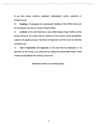 of any other clause, sentence, paragraph, subparagraph, section, subsection or 
provision hereof. 
15. Headings. All paragraph and subparagraph headings of the Proffers herein are 
for convenience only and are not part of these Proffers. 
16. Conflicts. In the event that there is any conflict between these Proffers and the 
Zoning Ordinance, the conflict shall be resolved by the County’s Zoning Administrator 
subject to the appeal process to the Board of Supervisors and the Courts as otherwise 
provided by law. 
17. Void if Application not Approved. In the event that the Application is not 
approved by the County or is overturned by subsequent judicial determination, these 
Proffers and the Master Plan shall be null and void. 
~Signatures located on succeeding pages] 
9 
 