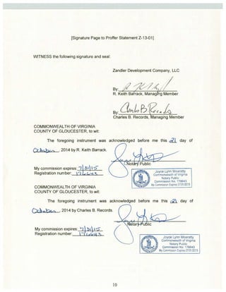[Signature Page to Proffer Statement Z-13-011 
WITNESS the following signature and seal: 
COMMONWEALTH OF VIRGINIA 
COUNTY OF GLOUCESTER, to wit: 
Zandler Development Company, LLC 
By: i 
R. Keith Bafrack, Manag ng Member 
By: ~≤24I1O R:’f?~~~~ 
Charles B. Records, anaging Member 
The foregoing instrument was acknowledged before me this ~7~[ day of 
o ‘. .., ._ , 2014 by R. Keith Barrack. 
My commission expires: 9 31 I tc 
Registration number: 
COMMONWEALTH OF VIRGINIA 
COUNTY OF GLOUCESTER, to wit: 
V Lre 
t ot-Public 
JOyce Lynn Moaratty 
Commonwealth of Virginia 
Notary Public 
Commission No. 176643 
My Comm ss or Exp;res 07131(2015 
The foregoing instrument was acknowledged before me this ~2j day of 
2014 by Charles B. Records. 
My commission expires: 
Registration number: 
a~ a 1~ta ruilic 
Joyce Lynn Moaratty 
Commonwealth of Virginia 
Notary Public 
Commission No. 176643 
My Commission Expires 07/31/2015 
V 
 