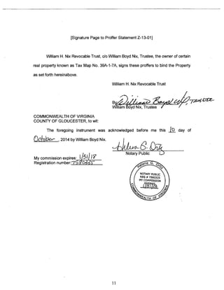 [Signature Page to Proffer Statement Z-13-O1] 
William H. Nix Revocable Trust, do William Boyd Nix, Trustee, the owner of certain 
real property known as Tax Map No. 39A-1-7A, signs these proffers to bind the Property 
as set forth hereinabove. 
William H. Nix Revocable Trust 
B~Yz~.Z~ ~/~772~(7~t 
William Boyd Nix, Trustee 
COMMONWEALTH OF VIRGINIA 
COUNTY OF GLOUCESTER, to wit: 
The foregoing instrument was acknowledged before me this .j~ day of 
__________ 2014 by William Boyd Nix. 
,, Notary Public C.) 
My commission expires: t13~1 I? 
Registration number:7S R’O&JV 
11 
 