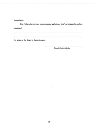 Acceptance: 
The Proffers herein have been accepted as foflows: (LAII~ or list specific proffers 
accepted) 
by action of the Board of Supervisors on ___________________________ 
County Administrator 
15 
 