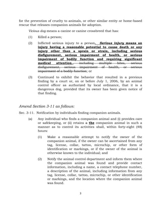 for the prevention of cruelty to animals, or other similar entity or home-based 
rescue that releases companion animals for adoption. 
Vicious dog means a canine or canine crossbreed that has: 
3 
(1) Killed a person; 
(2) Inflicted serious injury to a person. Serious injury means an 
injury having a reasonable potential to cause death or any 
injury other than a sprain or strain, including serious 
disfigurement, serious impairment of health, or serious 
impairment of bodily function and requiring significant 
medical attention., including multiple bites, serious 
disfigurement, serious impairment of health, or serious 
impairment of a bodily function; or 
(3) Continued to exhibit the behavior that resulted in a previous 
finding by a court or, on or before July 1, 2006, by an animal 
control officer as authorized by local ordinance, that it is a 
dangerous dog, provided that its owner has been given notice of 
that finding. 
Amend Section 3-11 as follows: 
Sec. 3-11. Notification by individuals finding companion animals. 
(a) Any individual who finds a companion animal and (i) provides care 
or safekeeping, or (ii) retains a the companion animal in such a 
manner as to control its activities shall, within forty-eight (48) 
hours: 
(1) Make a reasonable attempt to notify the owner of the 
companion animal, if the owner can be ascertained from any 
tag, license, collar, tattoo, microchip, or other form of 
identification or markings, or if the owner of the animal is 
otherwise known to the individual; and 
(2) Notify the animal control department and inform them where 
the companion animal was found and provide contact 
information, including a name, a contact telephone number, 
a description of the animal, including information from any 
tag, license, collar, tattoo, microchip, or other identification 
or markings, and the location where the companion animal 
was found. 
 