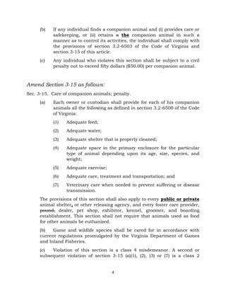 (b) If any individual finds a companion animal and (i) provides care or 
safekeeping, or (ii) retains a the companion animal in such a 
manner as to control its activities, the individual shall comply with 
the provisions of section 3.2-6503 of the Code of Virginia and 
section 3-15 of this article. 
(c) Any individual who violates this section shall be subject to a civil 
penalty not to exceed fifty dollars ($50.00) per companion animal. 
4 
Amend Section 3-15 as follows: 
Sec. 3-15. Care of companion animals; penalty. 
(a) Each owner or custodian shall provide for each of his companion 
animals all the following as defined in section 3.2-6500 of the Code 
of Virginia: 
(1) Adequate feed; 
(2) Adequate water; 
(3) Adequate shelter that is properly cleaned; 
(4) Adequate space in the primary enclosure for the particular 
type of animal depending upon its age, size, species, and 
weight; 
(5) Adequate exercise; 
(6) Adequate care, treatment and transportation; and 
(7) Veterinary care when needed to prevent suffering or disease 
transmission. 
The provisions of this section shall also apply to every public or private 
animal shelter, or other releasing agency, and every foster care provider, 
pound, dealer, pet shop, exhibitor, kennel, groomer, and boarding 
establishment. This section shall not require that animals used as food 
for other animals be euthanized. 
(b) Game and wildlife species shall be cared for in accordance with 
current regulations promulgated by the Virginia Department of Games 
and Inland Fisheries. 
(c) Violation of this section is a class 4 misdemeanor. A second or 
subsequent violation of section 3-15 (a)(1), (2), (3) or (7) is a class 2 
 