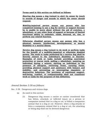 Terms used in this section are defined as follows: 
Hearing dog means a dog trained to alert its owner by touch 
to sounds of danger and sounds to which the owner should 
respond. 
Mobility-impaired person means any person who has 
completed training to use a dog for service or support because 
he is unable to move about without the aid of crutches, a 
wheelchair, or any other form of support or because of limited 
functional ability to ambulate, climb, descend, sit, rise, or 
perform any related function. 
Otherwise disabled person means any person who has a 
physical, sensory, intellectual, developmental, or mental 
disability or a mental illness. 
Service dog means a dog trained to do work or perform tasks 
for the benefit of a mobility-impaired or otherwise disabled 
person. The work or tasks performed by a service dog shall be 
directly related to the individual's disability or disorder. 
Examples of work or tasks include providing nonviolent 
protection or rescue work, pulling a wheelchair, assisting an 
individual during a seizure, alerting an individual to the 
presence of allergens, retrieving items, carrying items, 
providing physical support and assistance with balance and 
stability, and preventing or interrupting impulsive or 
destructive behaviors. The provision of emotional support, 
well-being, comfort, or companionship shall not constitute 
work or tasks for the purposes of this definition. 
7 
Amend Section 3-38 as follows: 
Sec. 3-38. Dangerous and vicious dogs. 
(a) As used in this section: 
(1) Dangerous dog means a canine or canine crossbreed that 
has bitten, attacked, or inflicted injury on a person or 
companion animal that is a dog or cat, or killed a companion 
animal that is a dog or cat. However, when a dog attacks or 
bites a companion animal that is a dog or cat, the attacking 
or biting dog shall not be deemed dangerous: 
 