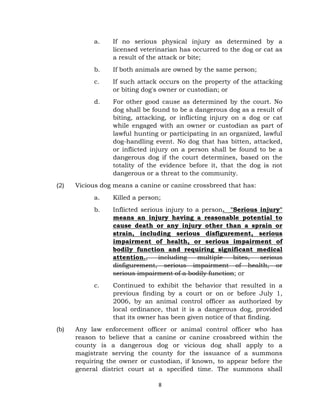 a. If no serious physical injury as determined by a 
licensed veterinarian has occurred to the dog or cat as 
a result of the attack or bite; 
b. If both animals are owned by the same person; 
c. If such attack occurs on the property of the attacking 
or biting dog's owner or custodian; or 
d. For other good cause as determined by the court. No 
dog shall be found to be a dangerous dog as a result of 
biting, attacking, or inflicting injury on a dog or cat 
while engaged with an owner or custodian as part of 
lawful hunting or participating in an organized, lawful 
dog-handling event. No dog that has bitten, attacked, 
or inflicted injury on a person shall be found to be a 
dangerous dog if the court determines, based on the 
totality of the evidence before it, that the dog is not 
dangerous or a threat to the community. 
(2) Vicious dog means a canine or canine crossbreed that has: 
a. Killed a person; 
b. Inflicted serious injury to a person. "Serious injury" 
means an injury having a reasonable potential to 
cause death or any injury other than a sprain or 
strain, including serious disfigurement, serious 
impairment of health, or serious impairment of 
bodily function and requiring significant medical 
attention., including multiple bites, serious 
disfigurement, serious impairment of health, or 
serious impairment of a bodily function; or 
c. Continued to exhibit the behavior that resulted in a 
previous finding by a court or on or before July 1, 
2006, by an animal control officer as authorized by 
local ordinance, that it is a dangerous dog, provided 
that its owner has been given notice of that finding. 
(b) Any law enforcement officer or animal control officer who has 
reason to believe that a canine or canine crossbreed within the 
county is a dangerous dog or vicious dog shall apply to a 
magistrate serving the county for the issuance of a summons 
requiring the owner or custodian, if known, to appear before the 
general district court at a specified time. The summons shall 
8 
 