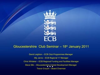 Gloucestershire  Club Seminar – 18 th  January 2011 David Leighton – ECB Club Programmes Manager  Ally Jarvis – ECB Regional ‘V’ Manager Chris Whitaker – ECB Regional Funding and Facilities Manager Steve Silk – Gloucestershire Cricket Development Manager  Trevor Crouch – Board Chairman 