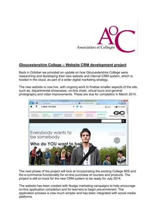 Gloucestershire College – Website CRM development project
Back in October we provided an update on how Gloucestershire College were
researching and developing their new website and internal CRM system, which is
hosted in the cloud, as part of a wider digital marketing strategy.
The new website is now live, with ongoing work to finalise smaller aspects of the site,
such as; departmental showcases, on-line chats, virtual tours and general
photography and video improvements. These are due for completion in March 2014.

The next phase of the project will look at incorporating the existing College MIS and
the e-commerce functionality for on-line purchase of courses and products. The
project is still on track for the new CRM system to be ready for July 2014.
The website has been created with Nudge marketing campaigns to help encourage
on-line application completion and for learners to begin pre-enrolment. The
application process is now much simpler and has been integrated with social media
platforms

 