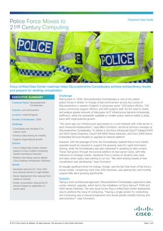 EXECUTIVE SUMMARY
Challenge
Dating back to 1839, Gloucestershire Constabulary is one of the oldest
police forces in Britain. In charge of law enforcement across the county of
Gloucestershire in western England, it comprises some 1200 police officers, 150
police community support officers, and 650 support staff. As the need to share
and analyze greater amounts of data grew, its IT infrastructure became increasingly
inefficient, while the bandwidth available to smaller police stations failed to keep
pace with organizational growth.
“Ten years ago our infrastructure was based on a core network with a file server in
each divisional headquarters,” says Mike Crompton, technical services manager at
Gloucestershire Constabulary. To refresh it, the force introduced Cisco® Catalyst 6500
and 4500 Series Switches, Cisco® IGX 8400 Series Switches, and Cisco 5900 Series
Embedded Services Routers to upgrade its network platform.
However, with the passage of time, the Constabulary realized that a more holistic
upgrade would be required to support the growing need for rapid information
sharing, while the Constabulary was also interested in updating its data centers.
These had grown through the tactical addition of new server racks, with little
reference to strategic needs. Hardware from a variety of vendors was used,
and data center space was starting to run out. “We were looking closely at how
virtualization was developing,” says Crompton.
An equally significant driver for change, though, was the fact that much of the force’s
server estate, comprising more than 200 machines, was getting old, and monthly
support bills were growing significantly.
Solution
Taking a more architectural approach, Gloucestershire Constabulary approved a data
center network upgrade, which led to the installation of Cisco Nexus® 7000 and
2000 Series Switches. The next issue for the Cisco Unified Data Center deployment
was to address the issue of computing. “Having a single vendor for networking
and computing was a natural progression and would greatly simplify training and
administration,” says Crompton.
Customer Case Study
Police Force Moves to
21st Century Computing
Cisco Unified Data Center roadmap helps Gloucestershire Constabulary achieve extraordinary results
and prepare for desktop virtualization
Customer Name: Gloucestershire
Constabulary
Industry: Law enforcement
Location: United Kingdom
Number of Employees: 2000
Challenge
•	Consolidate and virtualize IT to
reduce costs
•	Enhance data sharing for mobility
•	Support organizational growth
Solution
•	Cisco Unified Data Center solution
based on Cisco Unified Computing
System and Nexus Switches
•	Platform also being used to deploy
Cisco Desktop Virtualization Solutions
Results
•	Hardware reduced 25:1 from 200-
plus physical servers to eight blades
•	Server deployment time reduced from
weeks to minutes
•	Power consumption reduced by 91
percent (based on application to
server ratio)
© 2013 Cisco and/or its affiliates. All rights reserved. This document is Cisco Public Information.		 Page 1 of 4
 