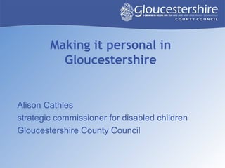Making it personal in
Gloucestershire
Alison Cathles
strategic commissioner for disabled children
Gloucestershire County Council
 