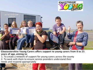 Gloucestershire Young Carers offers support to young carers from 8 to 25
years of age, aiming to:
1. To create a network of support for young carers across the county
2. To work with them to ensure service providers understand their
needs and respond appropriately
 
